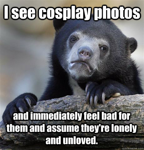 I see cosplay photos and immediately feel bad for them and assume they're lonely and unloved.  Confession Bear