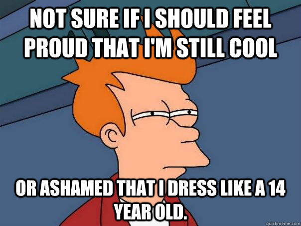 Not sure if I should feel proud that I'm still cool or ashamed that I dress like a 14 year old.   - Not sure if I should feel proud that I'm still cool or ashamed that I dress like a 14 year old.    Futurama Fry