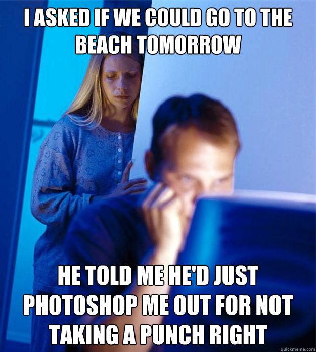 I asked if we could go to the beach tomorrow He told me he'd just photoshop me out for not taking a punch right  Redditors Wife