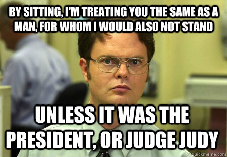 by sitting, I'm treating you the same as a man, for whom I would also not stand unless it was the president, or judge judy  Dwight