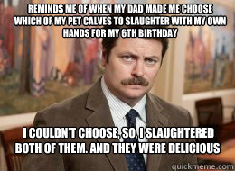 Reminds me of when my dad made me choose which of my pet calves to slaughter with my own hands for my 6th birthday
  I couldn’t choose, so, I slaughtered both of them. And they were delicious  Ron Swanson