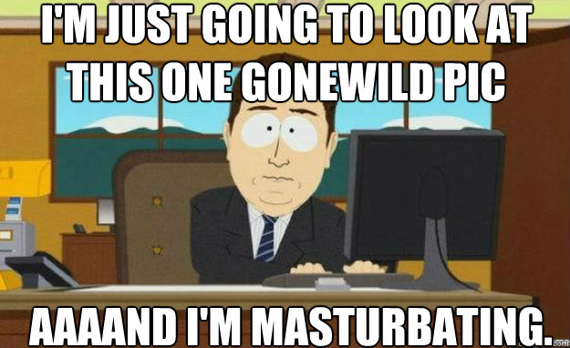 I'm just going to look at this one Gonewild pic AAAAND I'm masturbating.  aaaand its gone