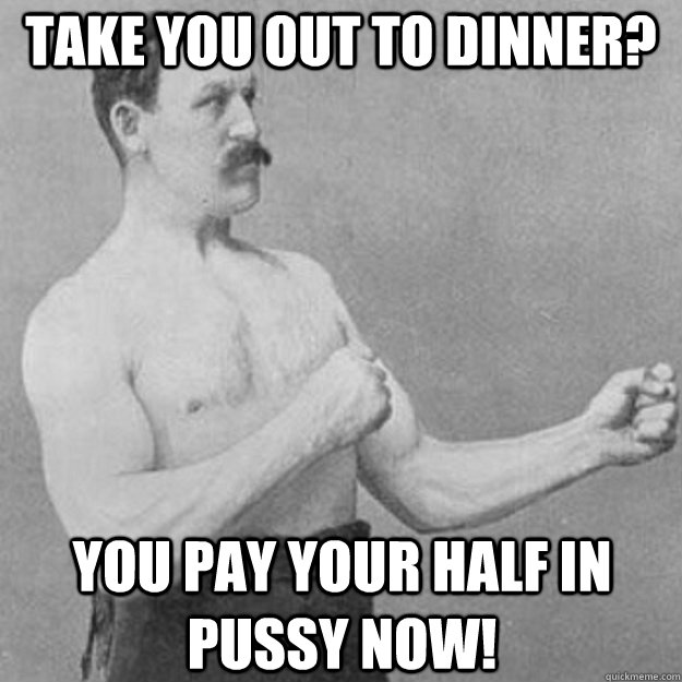 Take you out to dinner? You pay your half in pussy now!  overly manly man