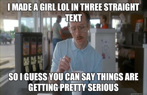 I made a girl lol in three straight text So I guess you can say things are getting pretty serious  Things are getting pretty serious
