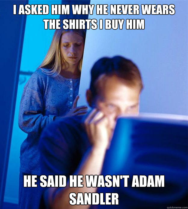 I asked him why he never wears the shirts I buy him He said he wasn't Adam Sandler  Redditors Wife
