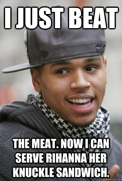 I just beat the meat. now i can serve rihanna her knuckle sandwich.  Chris Brown