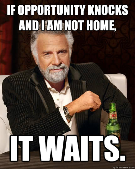 If opportunity knocks and I am not home, it waits.  The Most Interesting Man In The World