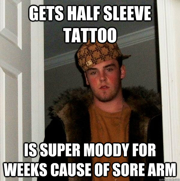 gets half sleeve tattoo is super moody for weeks cause of sore arm  Scumbag Steve