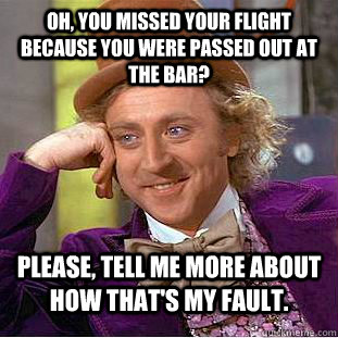 Oh, you missed your flight because you were passed out at the bar?  Please, tell me more about how that's my fault.  - Oh, you missed your flight because you were passed out at the bar?  Please, tell me more about how that's my fault.   Condescending Wonka