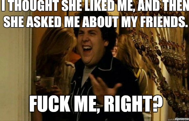 I thought she liked me, and then she asked me about my friends. FUCK ME, RIGHT?  fuck me right
