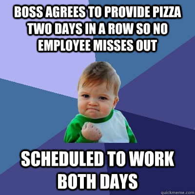 Boss agrees to provide pizza two days in a row so no employee misses out scheduled to work both days - Boss agrees to provide pizza two days in a row so no employee misses out scheduled to work both days  Success Kid