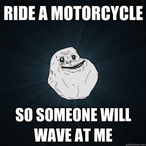 Ride a motorcycle so someone will wave at me  Forever Alone