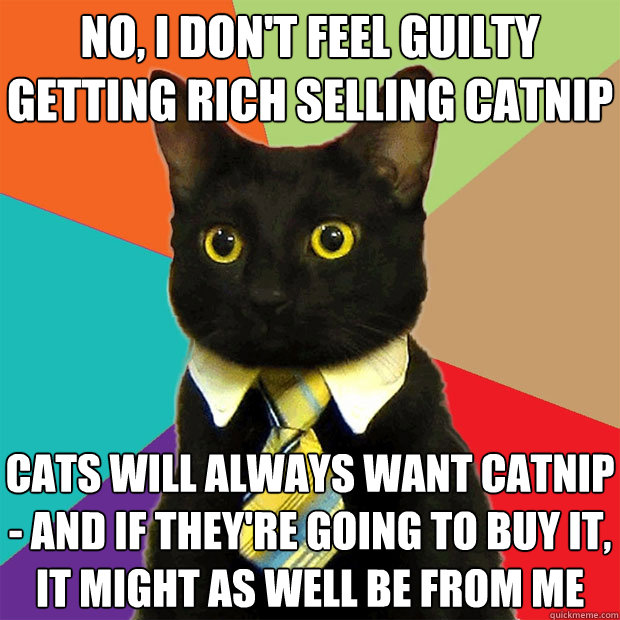 no, i don't feel guilty getting rich selling catnip cats will always want catnip - and if they're going to buy it, it might as well be from me  Business Cat