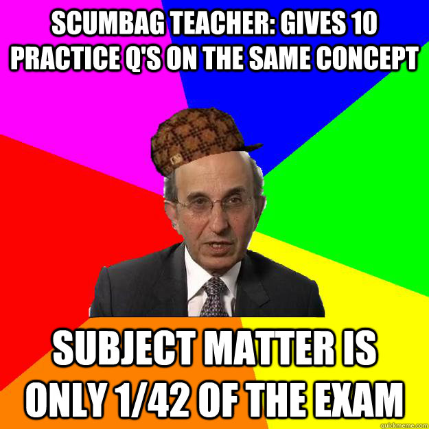 Scumbag teacher: Gives 10 practice q's on the same concept subject matter is only 1/42 of the exam - Scumbag teacher: Gives 10 practice q's on the same concept subject matter is only 1/42 of the exam  Scumbag Teacher