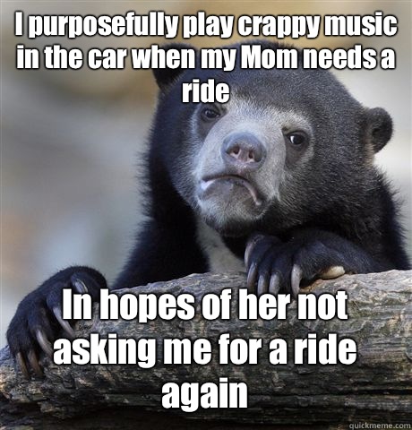 I purposefully play crappy music in the car when my Mom needs a ride In hopes of her not asking me for a ride again  Confession Bear