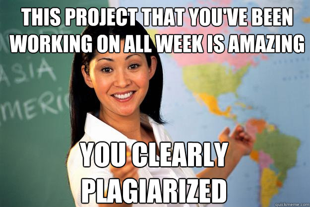 this project that you've been working on all week is amazing you Clearly Plagiarized  Unhelpful High School Teacher