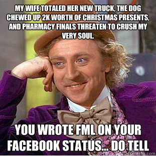 My wife totaled her new truck, the dog chewed up 2k worth of christmas presents, and pharmacy finals threaten to crush my very soul. you wrote FML on your facebook status... do tell   Creepy Wonka