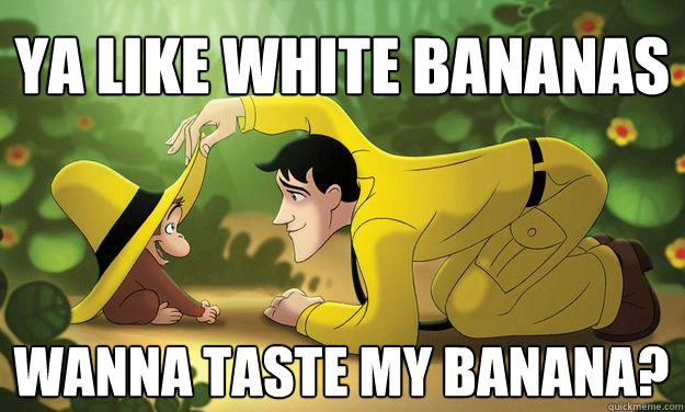 ya like white bananas wanna taste my banana?  Curious George