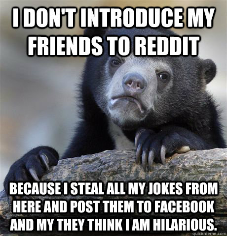 I don't introduce my friends to reddit  because I steal all my jokes from here and post them to facebook and my they think I am hilarious. - I don't introduce my friends to reddit  because I steal all my jokes from here and post them to facebook and my they think I am hilarious.  Confession Bear