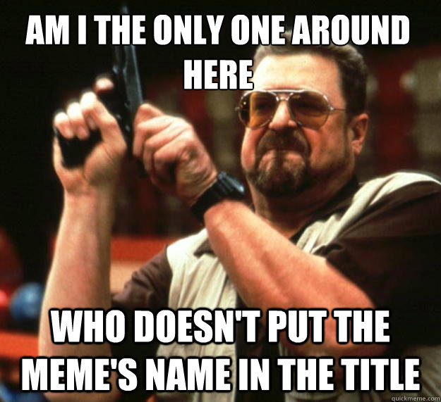 Am I the only one around here Who doesn't put the meme's name in the title  Walter