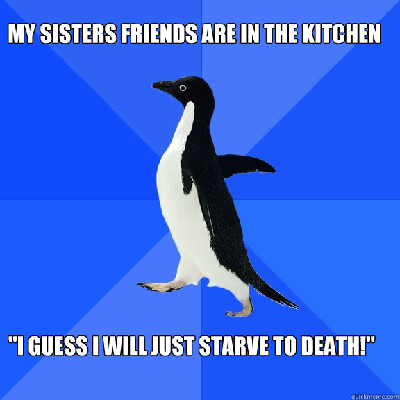 My sisters friends are in the kitchen 