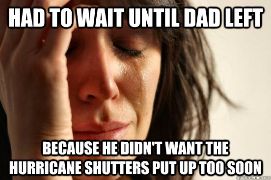 Had to wait until dad left Because he didn't want the hurricane shutters put up too soon  First World Problems