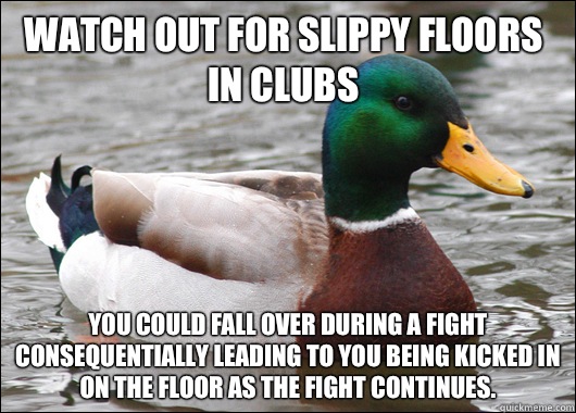 Watch out for slippy floors in clubs You could fall over during a fight consequentially leading to you being kicked in on the floor as the fight continues.   Actual Advice Mallard