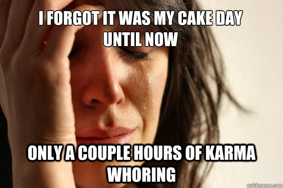 I forgot it was my cake day
until now Only a couple hours of karma whoring  First World Problems