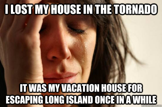 I lost my house in the Tornado It was my vacation house for escaping Long Island once in a while  First World Problems