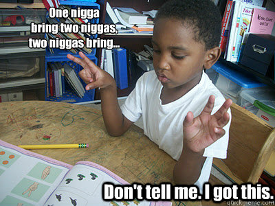One nigga 
bring two niggas, 
two niggas bring... Don't tell me. I got this. - One nigga 
bring two niggas, 
two niggas bring... Don't tell me. I got this.  Solo Student