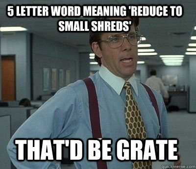 5 letter word meaning 'reduce to small shreds' That'd be Grate  