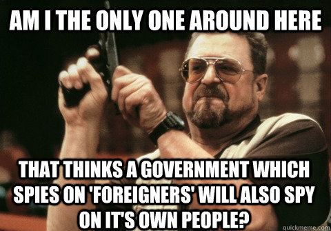 Am I the only one around here that thinks a government which spies on 'foreigners' will also spy on it's own people? - Am I the only one around here that thinks a government which spies on 'foreigners' will also spy on it's own people?  Am I the only one