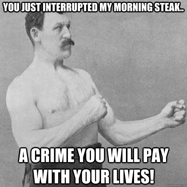 You just interrupted my morning steak.. a crime you will pay with your lives!  overly manly man