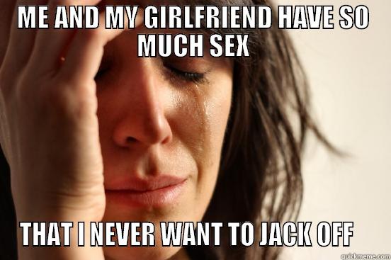 ME AND MY GIRLFRIEND HAVE SO MUCH SEX THAT I NEVER WANT TO JACK OFF    First World Problems