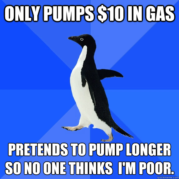 Only pumps $10 in gas pretends to pump longer so no one thinks  I'm poor.  Socially Awkward Penguin