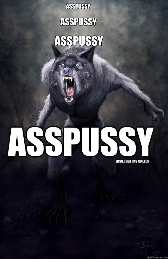 ASSPUSSY ASSPUSSY ASSPUSSY ASSPUSSY Also, Juba has no eyes.  Insanity Werewolf