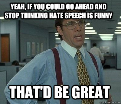 Yeah, if you could go ahead and stop thinking hate speech is funny That'd be great - Yeah, if you could go ahead and stop thinking hate speech is funny That'd be great  Bill Lumbergh