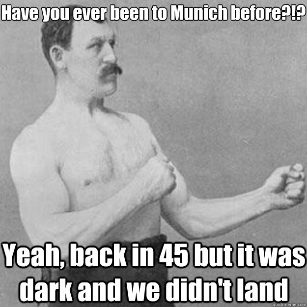 Have you ever been to Munich before?!? Yeah, back in 45 but it was dark and we didn't land  overly manly man