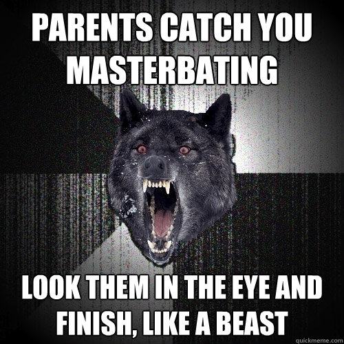 parents catch you 
masterbating look them in the eye and 
finish, like a beast  Insanity Wolf