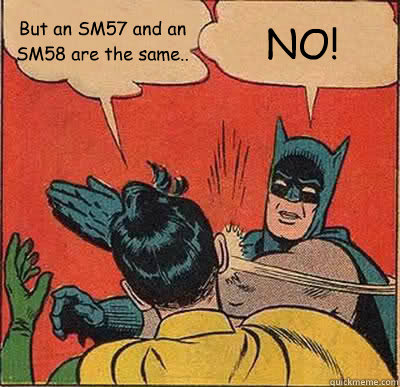 But an SM57 and an SM58 are the same.. NO!  Batman Slapping Robin