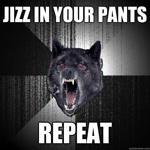 jizz in your pants repeat  Insanity Wolf