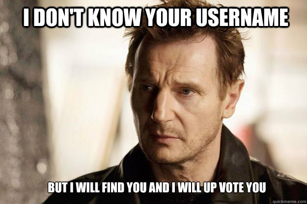 I don't know your username but I will find you and I will up vote you  Liam neeson