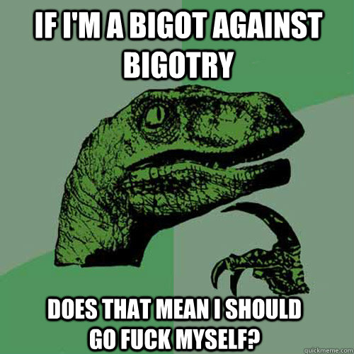 If I'm a bigot against bigotry Does that mean i should go fuck myself?  Philosoraptor