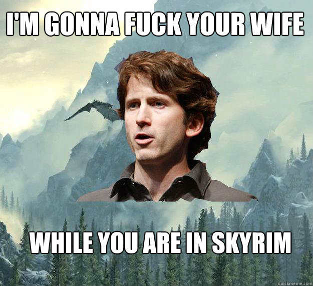 i'm gonna fuck your wife while you are in Skyrim  