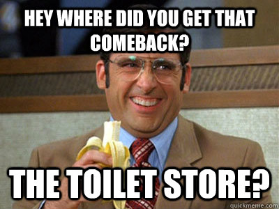 Hey where did you get that comeback? The toilet Store?  Toilet store meme