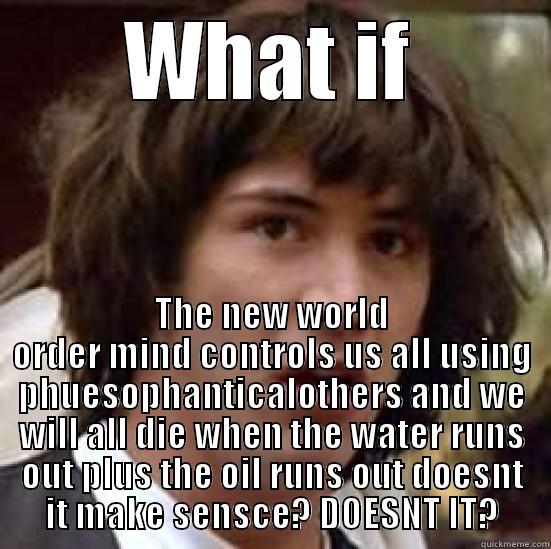 WHAT IF THE NEW WORLD ORDER MIND CONTROLS US ALL USING PHUESOPHANTICALOTHERS AND WE WILL ALL DIE WHEN THE WATER RUNS OUT PLUS THE OIL RUNS OUT DOESNT IT MAKE SENSCE? DOESNT IT? conspiracy keanu