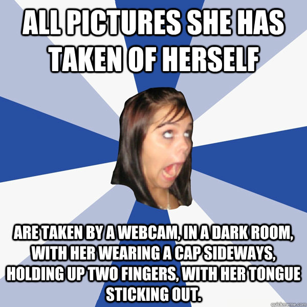 All pictures she has taken of herself are taken by a webcam, in a dark room, with her wearing a cap sideways, holding up two fingers, with her tongue sticking out.  Annoying Facebook Girl