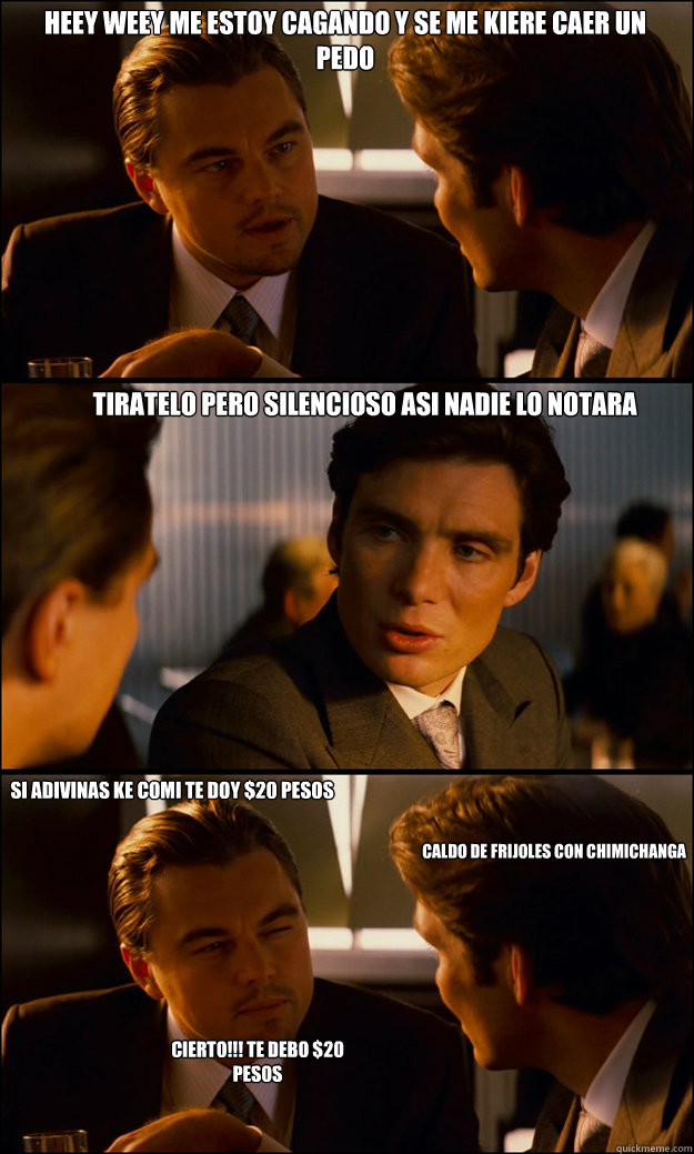 HEEY WEEY ME ESTOY CAGANDO Y SE ME KIERE CAER UN PEDO TIRATELO PERO SILENCIOSO ASI NADIE LO NOTARA SI ADIVINAS KE COMI TE DOY $20 PESOS CALDO DE FRIJOLES CON CHIMICHANGA CIERTO!!! TE DEBO $20 PESOS  Inception