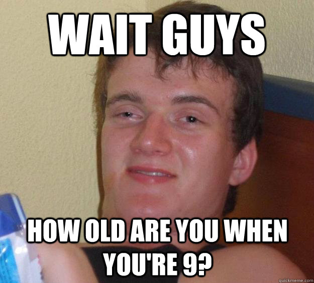 Wait guys how old are you when you're 9?  10 Guy