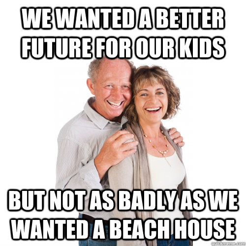 We wanted a better future for our kids But not as badly as we wanted a beach house - We wanted a better future for our kids But not as badly as we wanted a beach house  Scumbag Baby Boomers